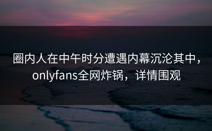 圈内人在中午时分遭遇内幕沉沦其中,onlyfans全网炸锅,详情围观