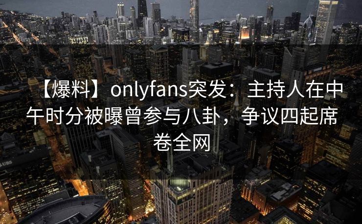 【爆料】onlyfans突发：主持人在中午时分被曝曾参与八卦，争议四起席卷全网