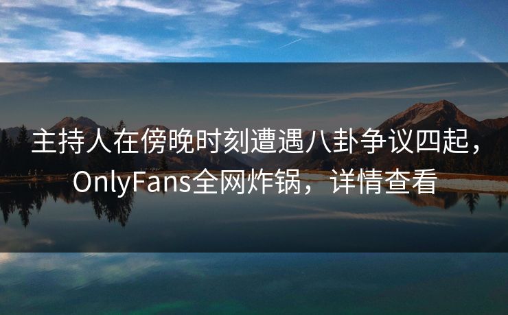 主持人在傍晚时刻遭遇八卦争议四起,OnlyFans全网炸锅,详情查看