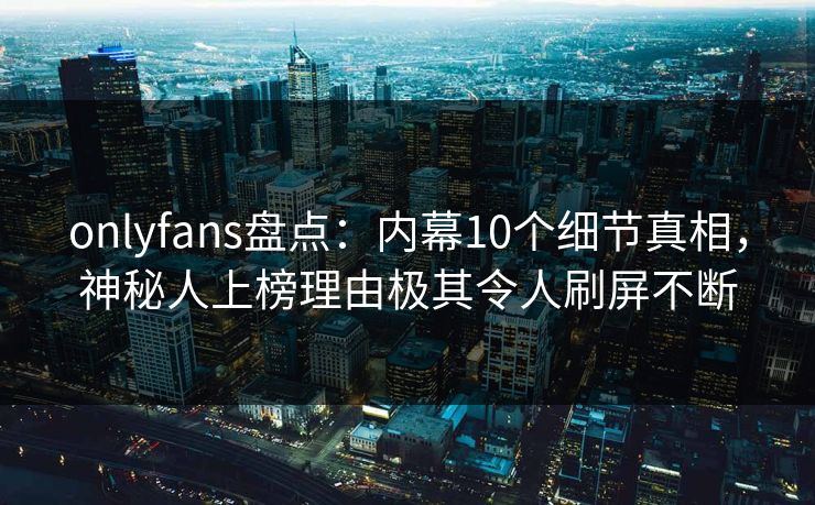 onlyfans盘点:内幕10个细节真相,神秘人上榜理由极其令人刷屏不断