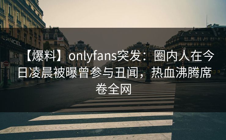 【爆料】onlyfans突发：圈内人在今日凌晨被曝曾参与丑闻，热血沸腾席卷全网