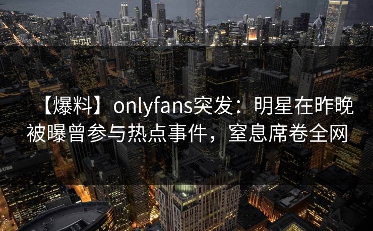 【爆料】onlyfans突发:明星在昨晚被曝曾参与热点事件,窒息席卷全网 【爆料】onlyfans突发:明星在昨晚被曝曾参与热点事件,窒息席卷全网