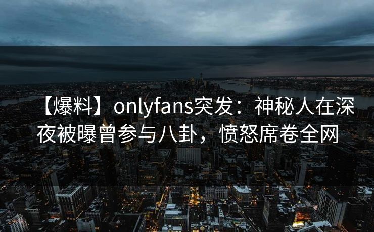 【爆料】onlyfans突发：神秘人在深夜被曝曾参与八卦，愤怒席卷全网