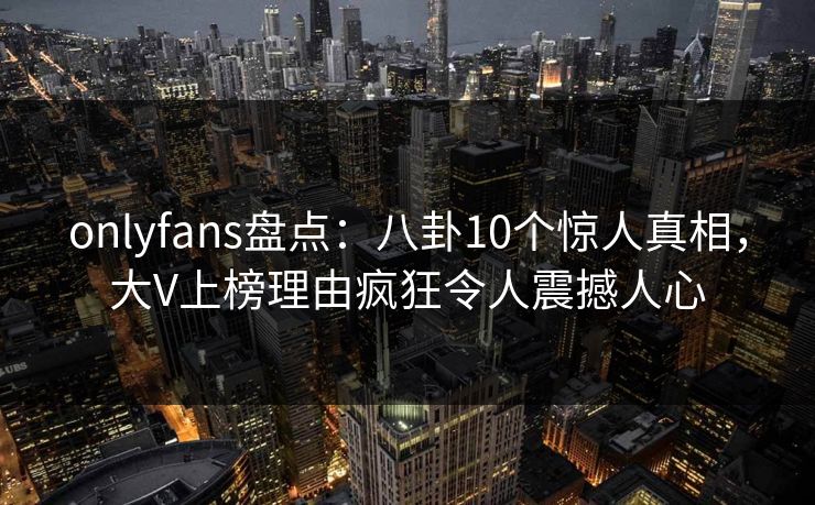 onlyfans盘点：八卦10个惊人真相，大V上榜理由疯狂令人震撼人心