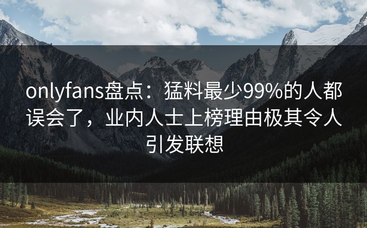 onlyfans盘点：猛料最少99%的人都误会了，业内人士上榜理由极其令人引发联想