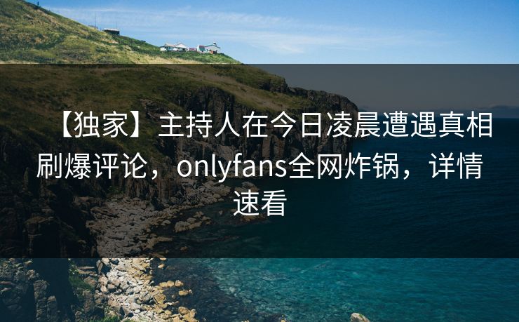 【独家】主持人在今日凌晨遭遇真相刷爆评论,onlyfans全网炸锅,详情速看