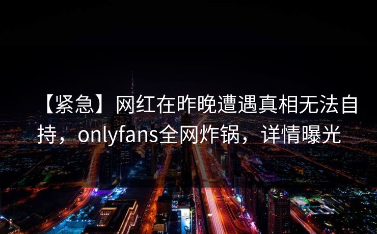 【紧急】网红在昨晚遭遇真相无法自持,onlyfans全网炸锅,详情曝光