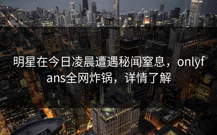 明星在今日凌晨遭遇秘闻窒息,onlyfans全网炸锅,详情了解