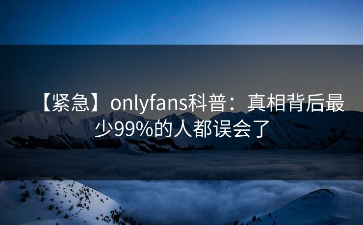【紧急】onlyfans科普:真相背后最少99%的人都误会了