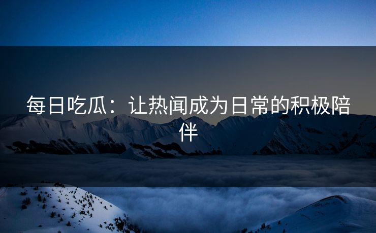 每日吃瓜：让热闻成为日常的积极陪伴
