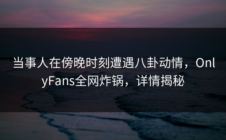 当事人在傍晚时刻遭遇八卦动情,OnlyFans全网炸锅,详情揭秘