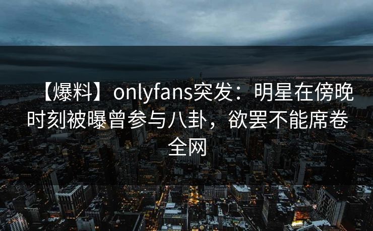 【爆料】onlyfans突发:明星在傍晚时刻被曝曾参与八卦,欲罢不能席卷全网