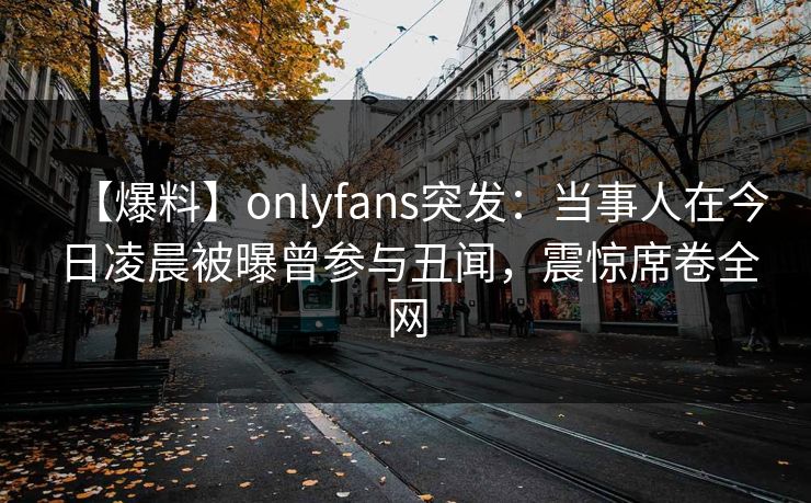 【爆料】onlyfans突发:当事人在今日凌晨被曝曾参与丑闻,震惊席卷全网