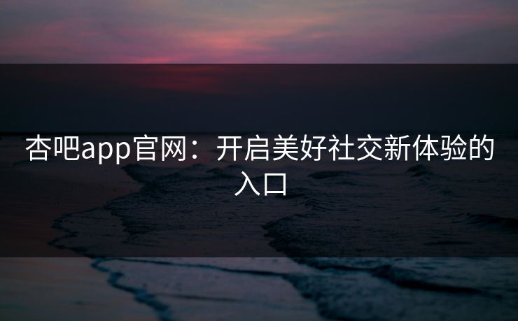 杏吧app官网:开启美好社交新体验的入口