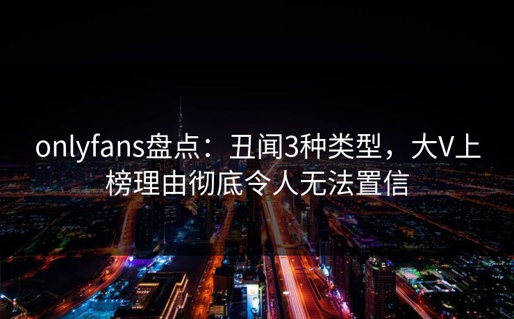 onlyfans盘点:丑闻3种类型,大V上榜理由彻底令人无法置信