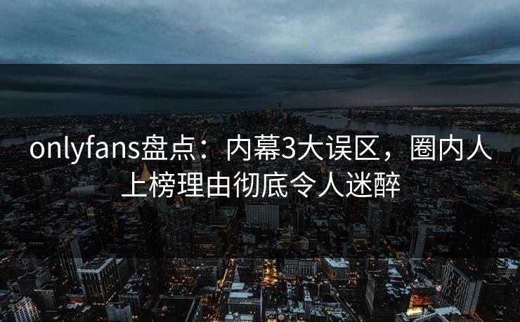 onlyfans盘点：内幕3大误区，圈内人上榜理由彻底令人迷醉