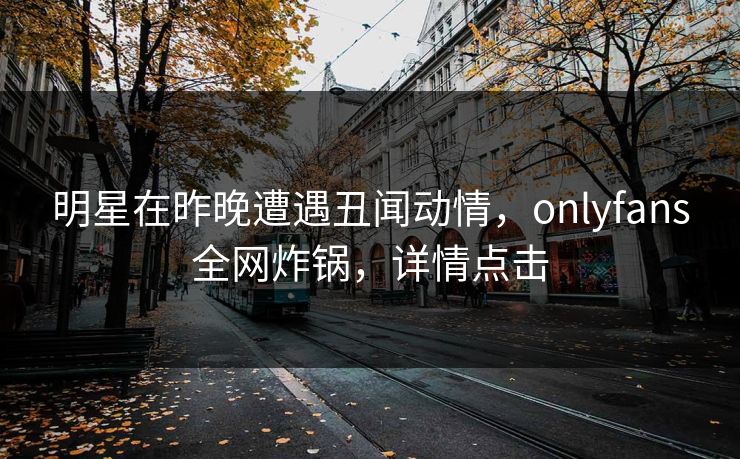 明星在昨晚遭遇丑闻动情，onlyfans全网炸锅，详情点击