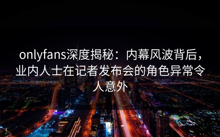 onlyfans深度揭秘：内幕风波背后，业内人士在记者发布会的角色异常令人意外