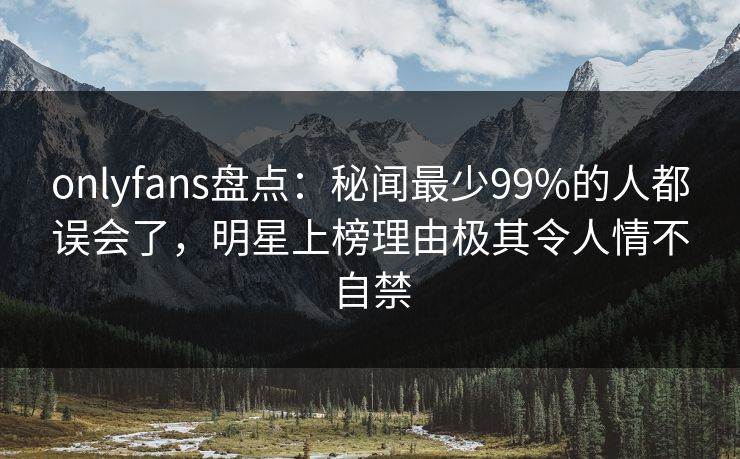onlyfans盘点：秘闻最少99%的人都误会了，明星上榜理由极其令人情不自禁
