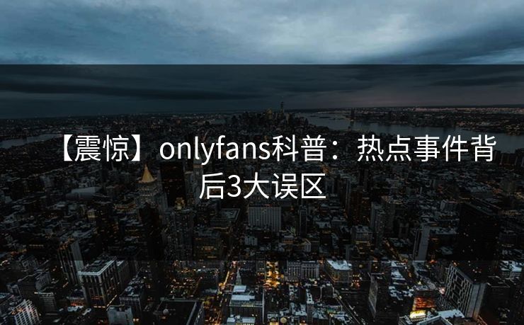 【震惊】onlyfans科普:热点事件背后3大误区
