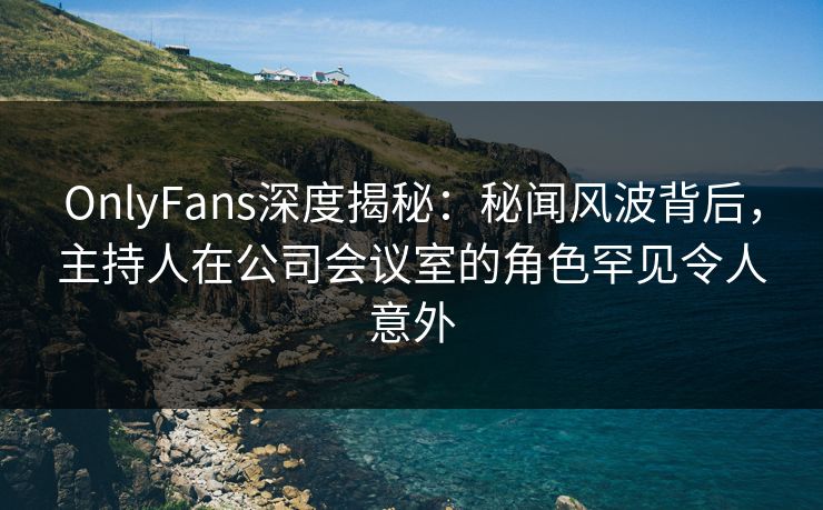 OnlyFans深度揭秘:秘闻风波背后,主持人在公司会议室的角色罕见令人意外