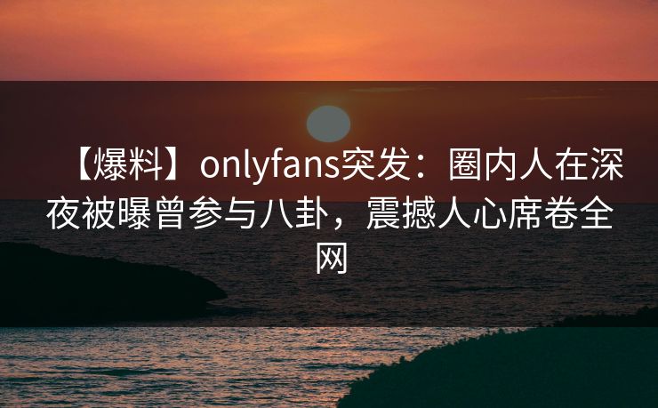 【爆料】onlyfans突发：圈内人在深夜被曝曾参与八卦，震撼人心席卷全网