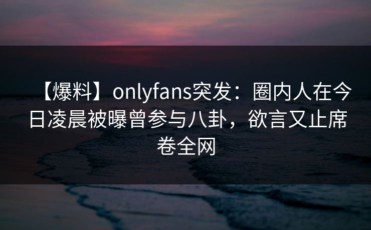 【爆料】onlyfans突发:圈内人在今日凌晨被曝曾参与八卦,欲言又止席卷全网