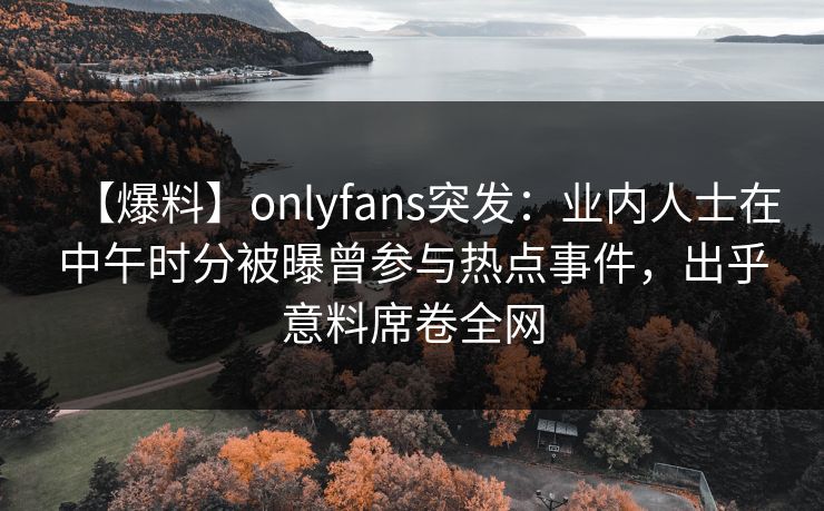 【爆料】onlyfans突发:业内人士在中午时分被曝曾参与热点事件,出乎意料席卷全网