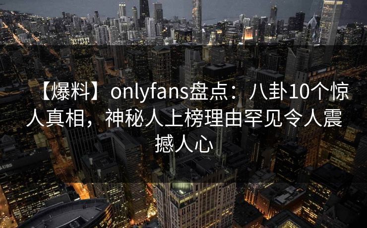 【爆料】onlyfans盘点:八卦10个惊人真相,神秘人上榜理由罕见令人震撼人心