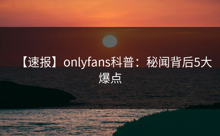 【速报】onlyfans科普:秘闻背后5大爆点