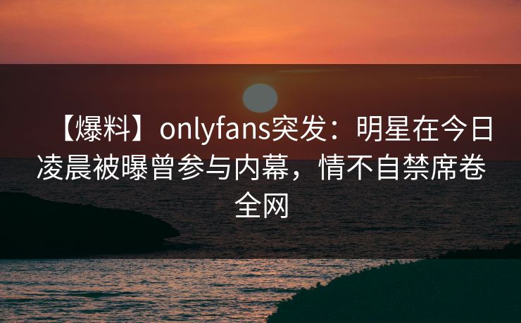 【爆料】onlyfans突发:明星在今日凌晨被曝曾参与内幕,情不自禁席卷全网