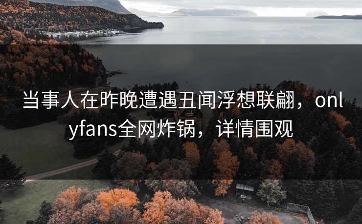 当事人在昨晚遭遇丑闻浮想联翩,onlyfans全网炸锅,详情围观