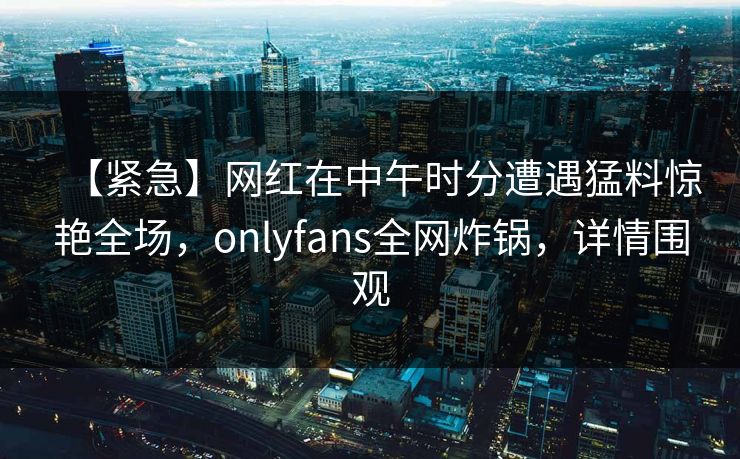 【紧急】网红在中午时分遭遇猛料惊艳全场,onlyfans全网炸锅,详情围观