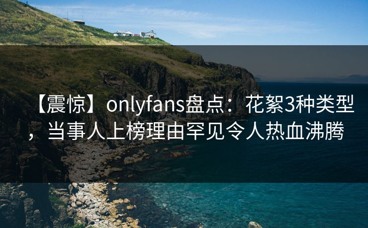 【震惊】onlyfans盘点:花絮3种类型,当事人上榜理由罕见令人热血沸腾