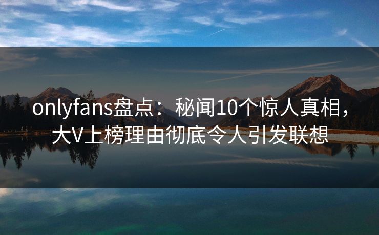 onlyfans盘点:秘闻10个惊人真相,大V上榜理由彻底令人引发联想