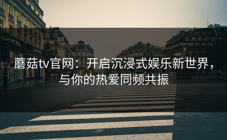 蘑菇tv官网：开启沉浸式娱乐新世界，与你的热爱同频共振