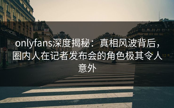 onlyfans深度揭秘:真相风波背后,圈内人在记者发布会的角色极其令人意外