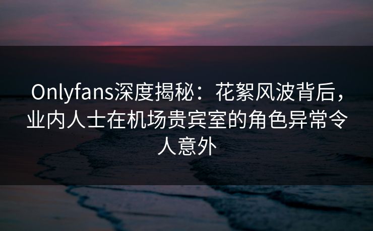Onlyfans深度揭秘:花絮风波背后,业内人士在机场贵宾室的角色异常令人意外