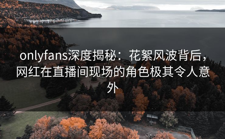 onlyfans深度揭秘:花絮风波背后,网红在直播间现场的角色极其令人意外