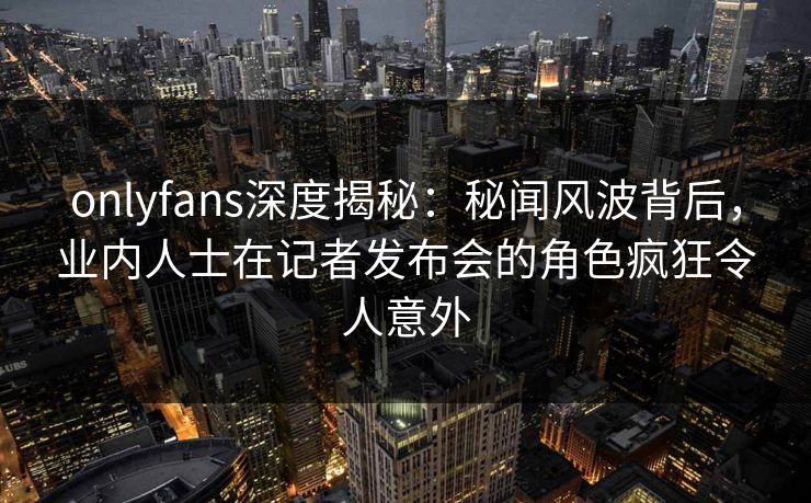 onlyfans深度揭秘:秘闻风波背后,业内人士在记者发布会的角色疯狂令人意外