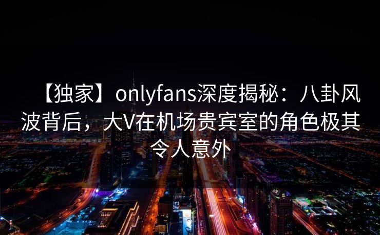 【独家】onlyfans深度揭秘:八卦风波背后,大V在机场贵宾室的角色极其令人意外