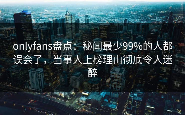 onlyfans盘点:秘闻最少99%的人都误会了,当事人上榜理由彻底令人迷醉