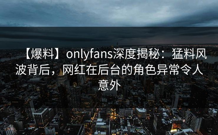 【爆料】onlyfans深度揭秘:猛料风波背后,网红在后台的角色异常令人意外
