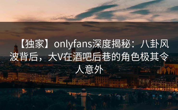 【独家】onlyfans深度揭秘:八卦风波背后,大V在酒吧后巷的角色极其令人意外