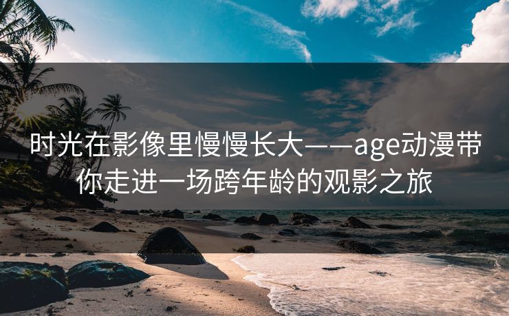 时光在影像里慢慢长大——age动漫带你走进一场跨年龄的观影之旅