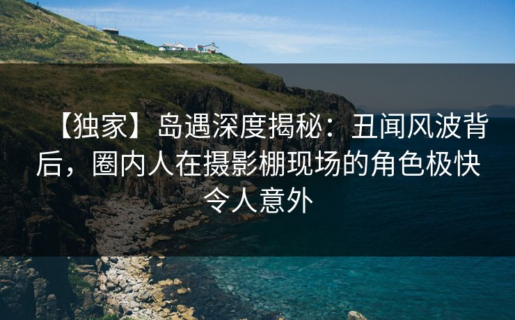 【独家】岛遇深度揭秘:丑闻风波背后,圈内人在摄影棚现场的角色极快令人意外