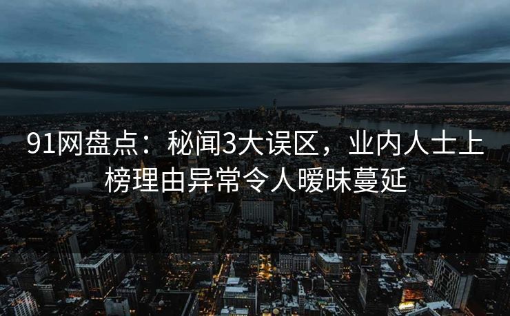 91网盘点:秘闻3大误区,业内人士上榜理由异常令人暧昧蔓延