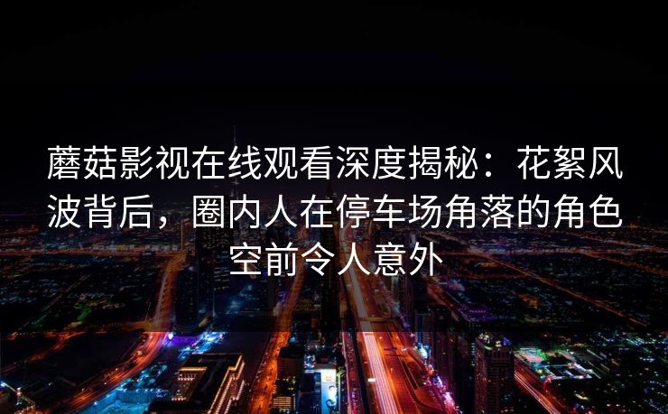 蘑菇影视在线观看深度揭秘:花絮风波背后,圈内人在停车场角落的角色空前令人意外