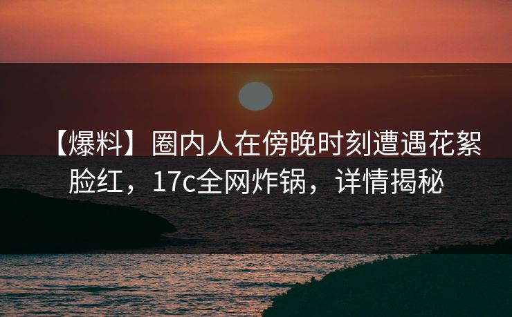 【爆料】圈内人在傍晚时刻遭遇花絮 脸红，17c全网炸锅，详情揭秘