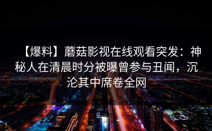 【爆料】蘑菇影视在线观看突发：神秘人在清晨时分被曝曾参与丑闻，沉沦其中席卷全网